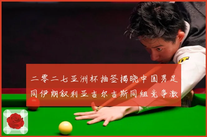二零二七亚洲杯抽签揭晓中国男足同伊朗叙利亚吉尔吉斯同组竞争激战术观察