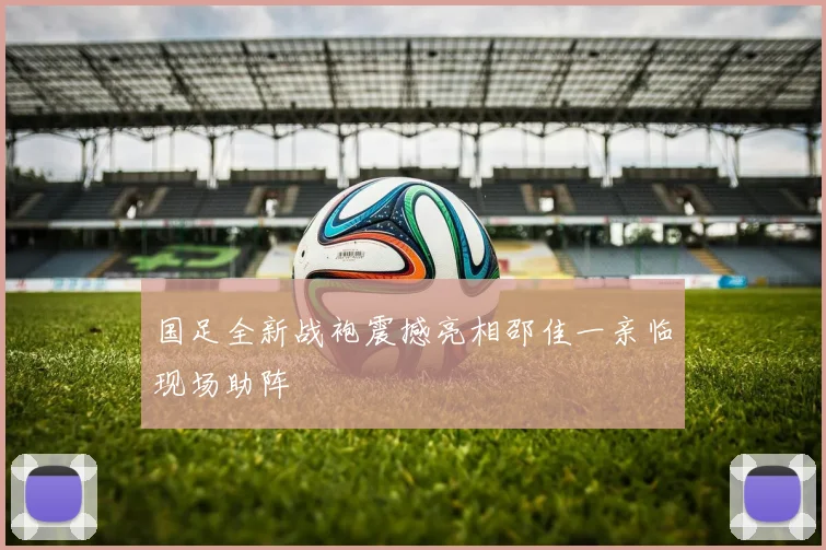 国足全新战袍震撼亮相邵佳一亲临现场助阵