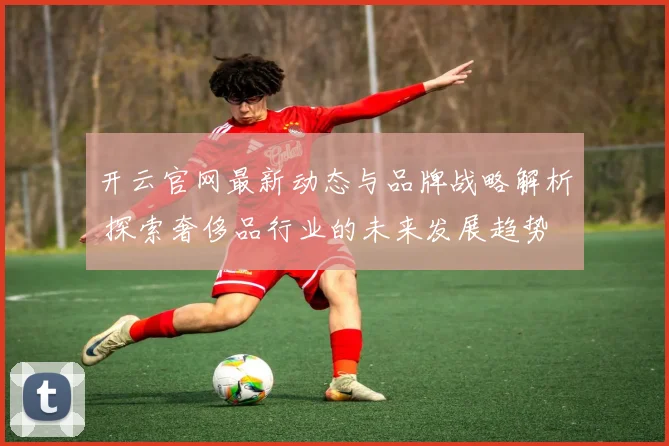 开云官网最新动态与品牌战略解析 探索奢侈品行业的未来发展趋势