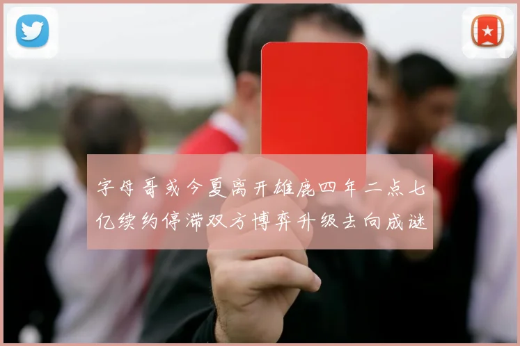 字母哥或今夏离开雄鹿四年二点七亿续约停滞双方博弈升级去向成谜
