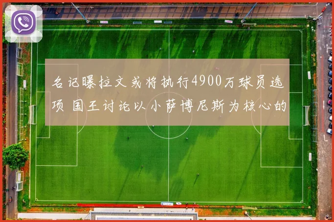 名记曝拉文或将执行4900万球员选项 国王讨论以小萨博尼斯为核心的交易可能