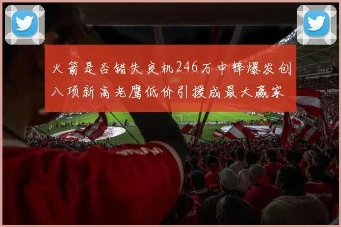 火箭是否错失良机246万中锋爆发创八项新高老鹰低价引援成最大赢家