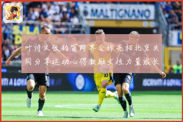 叶诗文张钧甯跨界合作亮相北京共同分享运动心得激励女性力量成长观察