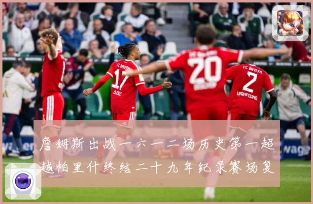 詹姆斯出战一六一二场历史第一超越帕里什终结二十九年纪录赛场复盘