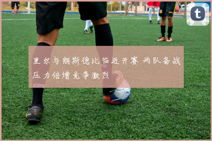 里尔与朗斯德比临近开赛 两队备战压力倍增竞争激烈