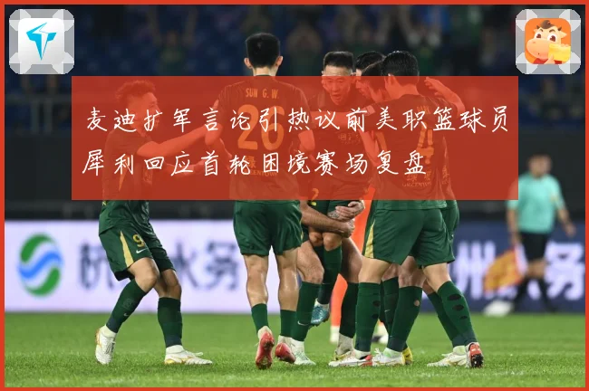 麦迪扩军言论引热议前美职篮球员犀利回应首轮困境赛场复盘