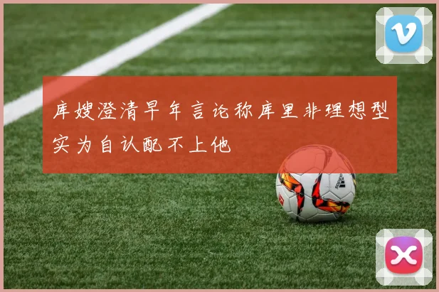 库嫂澄清早年言论称库里非理想型实为自认配不上他