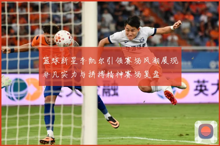 篮球新星李凯尔引领赛场风潮展现非凡实力与拼搏精神赛场复盘