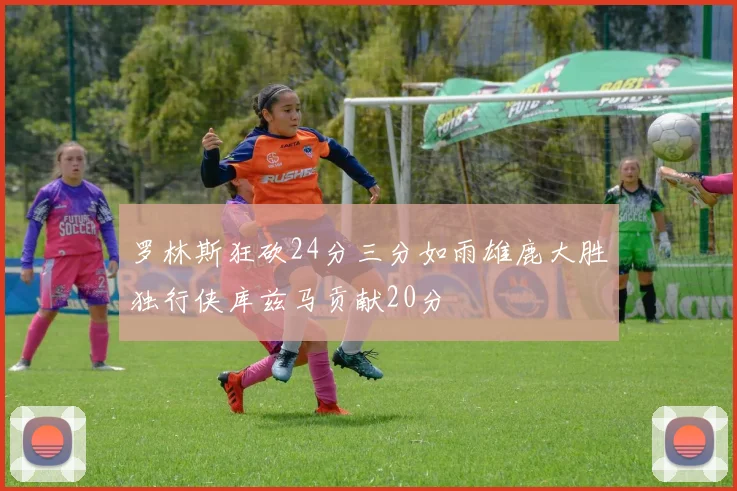 罗林斯狂砍24分三分如雨雄鹿大胜独行侠库兹马贡献20分