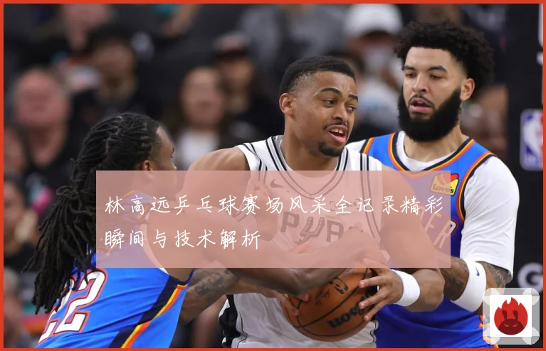 林高远乒乓球赛场风采全记录精彩瞬间与技术解析