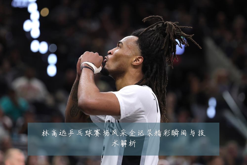 林高远乒乓球赛场风采全记录精彩瞬间与技术解析