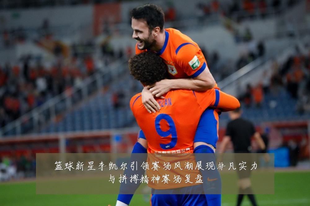 篮球新星李凯尔引领赛场风潮展现非凡实力与拼搏精神赛场复盘